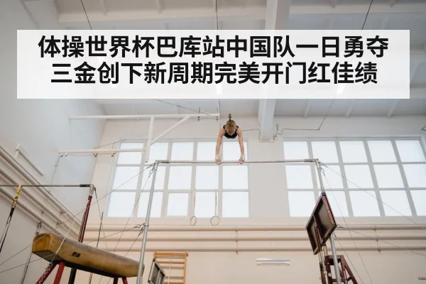 体操世界杯巴库站中国队一日勇夺三金创下新周期完美开门红佳绩