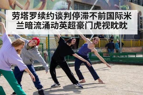 劳塔罗续约谈判停滞不前国际米兰暗流涌动英超豪门虎视眈眈