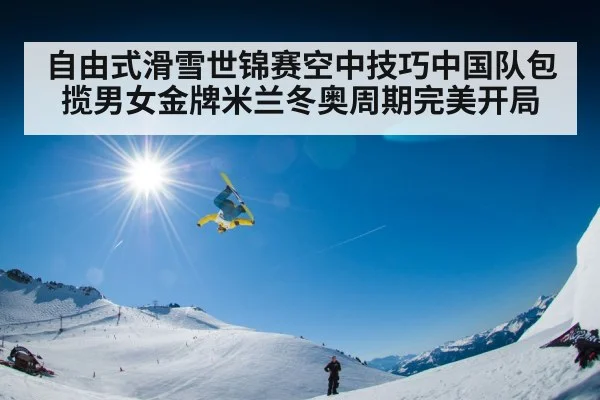自由式滑雪世锦赛空中技巧中国队包揽男女金牌米兰冬奥周期完美开局